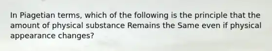 In Piagetian terms, which of the following is the principle that the amount of physical substance Remains the Same even if physical appearance changes?