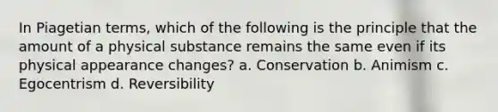 In Piagetian terms, which of the following is the principle that the amount of a physical substance remains the same even if its physical appearance changes? a. Conservation b. Animism c. Egocentrism d. Reversibility