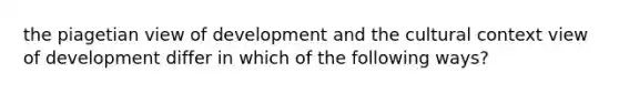 the piagetian view of development and the cultural context view of development differ in which of the following ways?