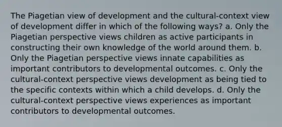 The Piagetian view of development and the cultural-context view of development differ in which of the following ways? a. Only the Piagetian perspective views children as active participants in constructing their own knowledge of the world around them. b. Only the Piagetian perspective views innate capabilities as important contributors to developmental outcomes. c. Only the cultural-context perspective views development as being tied to the specific contexts within which a child develops. d. Only the cultural-context perspective views experiences as important contributors to developmental outcomes.