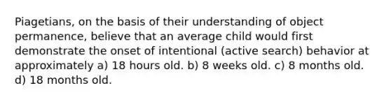 Piagetians, on the basis of their understanding of object permanence, believe that an average child would first demonstrate the onset of intentional (active search) behavior at approximately a) 18 hours old. b) 8 weeks old. c) 8 months old. d) 18 months old.