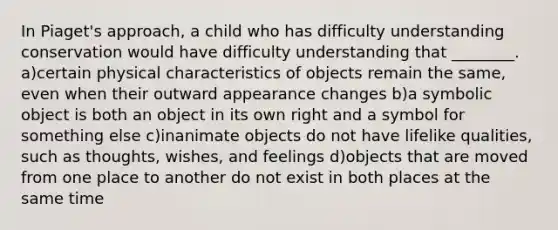 In Piaget's approach, a child who has difficulty understanding conservation would have difficulty understanding that ________. a)certain physical characteristics of objects remain the same, even when their outward appearance changes b)a symbolic object is both an object in its own right and a symbol for something else c)inanimate objects do not have lifelike qualities, such as thoughts, wishes, and feelings d)objects that are moved from one place to another do not exist in both places at the same time