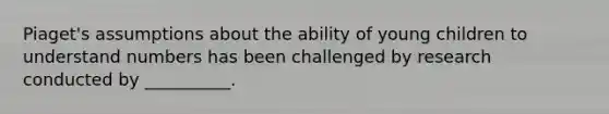 Piaget's assumptions about the ability of young children to understand numbers has been challenged by research conducted by __________.