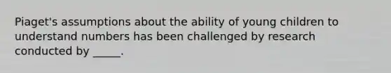 Piaget's assumptions about the ability of young children to understand numbers has been challenged by research conducted by _____.