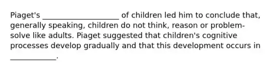 Piaget's ____________________ of children led him to conclude that, generally speaking, children do not think, reason or problem-solve like adults. Piaget suggested that children's cognitive processes develop gradually and that this development occurs in ____________.