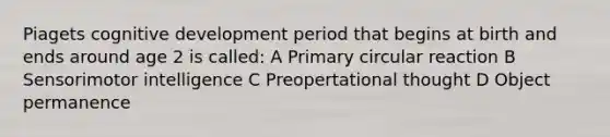 Piagets cognitive development period that begins at birth and ends around age 2 is called: A Primary circular reaction B Sensorimotor intelligence C Preopertational thought D Object permanence