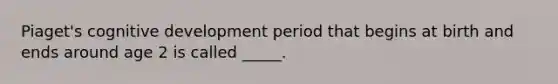 Piaget's cognitive development period that begins at birth and ends around age 2 is called _____.