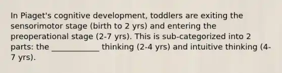 In Piaget's cognitive development, toddlers are exiting the sensorimotor stage (birth to 2 yrs) and entering the preoperational stage (2-7 yrs). This is sub-categorized into 2 parts: the ____________ thinking (2-4 yrs) and intuitive thinking (4-7 yrs).