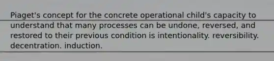 Piaget's concept for the concrete operational child's capacity to understand that many processes can be undone, reversed, and restored to their previous condition is intentionality. reversibility. decentration. induction.