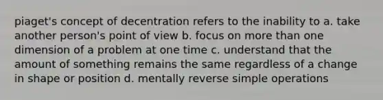 piaget's concept of decentration refers to the inability to a. take another person's point of view b. focus on more than one dimension of a problem at one time c. understand that the amount of something remains the same regardless of a change in shape or position d. mentally reverse simple operations