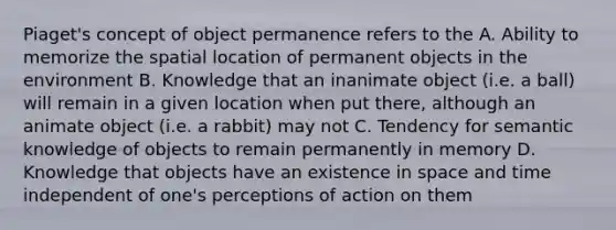 Piaget's concept of object permanence refers to the A. Ability to memorize the spatial location of permanent objects in the environment B. Knowledge that an inanimate object (i.e. a ball) will remain in a given location when put there, although an animate object (i.e. a rabbit) may not C. Tendency for semantic knowledge of objects to remain permanently in memory D. Knowledge that objects have an existence in space and time independent of one's perceptions of action on them