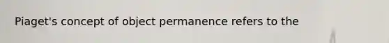 Piaget's concept of object permanence refers to the