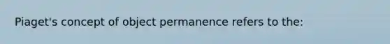 Piaget's concept of object permanence refers to the: