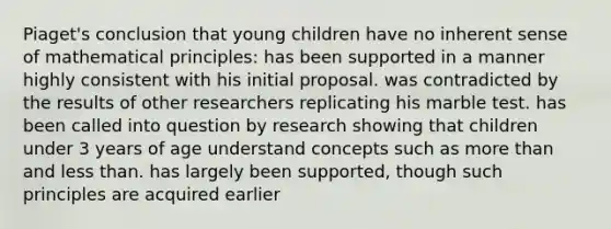 Piaget's conclusion that young children have no inherent sense of mathematical principles: has been supported in a manner highly consistent with his initial proposal. was contradicted by the results of other researchers replicating his marble test. has been called into question by research showing that children under 3 years of age understand concepts such as more than and less than. has largely been supported, though such principles are acquired earlier