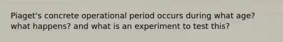 Piaget's concrete operational period occurs during what age? what happens? and what is an experiment to test this?