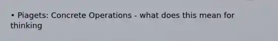 • Piagets: Concrete Operations - what does this mean for thinking