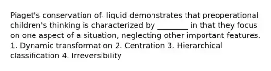 Piaget's conservation of- liquid demonstrates that preoperational children's thinking is characterized by ________ in that they focus on one aspect of a situation, neglecting other important features. 1. Dynamic transformation 2. Centration 3. Hierarchical classification 4. Irreversibility