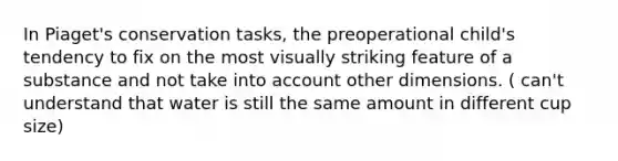 In Piaget's conservation tasks, the preoperational child's tendency to fix on the most visually striking feature of a substance and not take into account other dimensions. ( can't understand that water is still the same amount in different cup size)