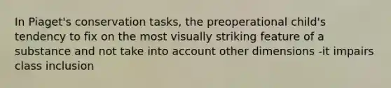 In Piaget's conservation tasks, the preoperational child's tendency to fix on the most visually striking feature of a substance and not take into account other dimensions -it impairs class inclusion