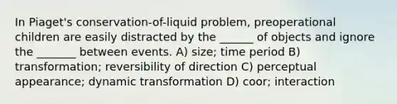 In Piaget's conservation-of-liquid problem, preoperational children are easily distracted by the ______ of objects and ignore the _______ between events. A) size; time period B) transformation; reversibility of direction C) perceptual appearance; dynamic transformation D) coor; interaction