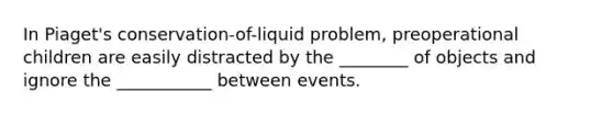 In Piaget's conservation-of-liquid problem, preoperational children are easily distracted by the ________ of objects and ignore the ___________ between events.