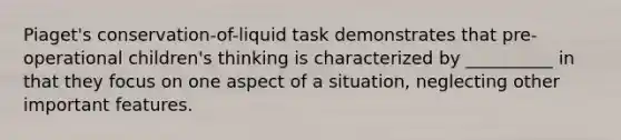 Piaget's conservation-of-liquid task demonstrates that pre-operational children's thinking is characterized by __________ in that they focus on one aspect of a situation, neglecting other important features.