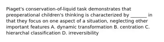 Piaget's conservation-of-liquid task demonstrates that preoperational children's thinking is characterized by _______ in that they focus on one aspect of a situation, neglecting other important features A. dynamic transformation B. centration C. hierarchal classification D. irreversibility