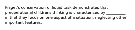 Piaget's conservation-of-liquid task demonstrates that preoperational childrens thinking is characterized by __________ in that they focus on one aspect of a situation, neglecting other important features.