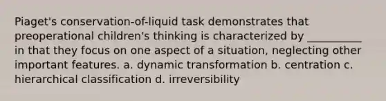 Piaget's conservation-of-liquid task demonstrates that preoperational children's thinking is characterized by __________ in that they focus on one aspect of a situation, neglecting other important features. a. dynamic transformation b. centration c. hierarchical classification d. irreversibility