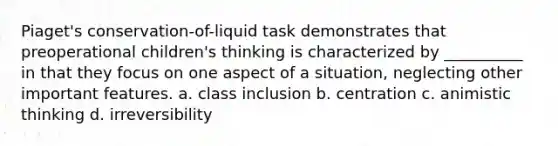 Piaget's conservation-of-liquid task demonstrates that preoperational children's thinking is characterized by __________ in that they focus on one aspect of a situation, neglecting other important features. a. class inclusion b. centration c. animistic thinking d. irreversibility