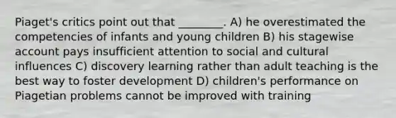 Piaget's critics point out that ________. A) he overestimated the competencies of infants and young children B) his stagewise account pays insufficient attention to social and cultural influences C) discovery learning rather than adult teaching is the best way to foster development D) children's performance on Piagetian problems cannot be improved with training