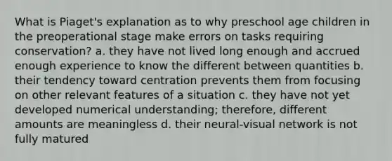 What is Piaget's explanation as to why preschool age children in the preoperational stage make errors on tasks requiring conservation? a. they have not lived long enough and accrued enough experience to know the different between quantities b. their tendency toward centration prevents them from focusing on other relevant features of a situation c. they have not yet developed numerical understanding; therefore, different amounts are meaningless d. their neural-visual network is not fully matured