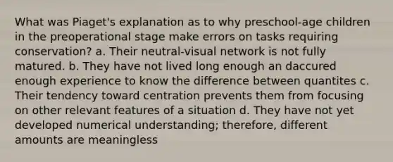 What was Piaget's explanation as to why preschool-age children in the preoperational stage make errors on tasks requiring conservation? a. Their neutral-visual network is not fully matured. b. They have not lived long enough an daccured enough experience to know the difference between quantites c. Their tendency toward centration prevents them from focusing on other relevant features of a situation d. They have not yet developed numerical understanding; therefore, different amounts are meaningless