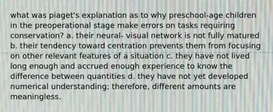 what was piaget's explanation as to why preschool-age children in the preoperational stage make errors on tasks requiring conservation? a. their neural- visual network is not fully matured b. their tendency toward centration prevents them from focusing on other relevant features of a situation c. they have not lived long enough and accrued enough experience to know the difference between quantities d. they have not yet developed numerical understanding; therefore, different amounts are meaningless.