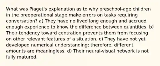 What was Piaget's explanation as to why preschool-age children in the preoperational stage make errors on tasks requiring conversation? a) They have no lived long enough and accrued enough experience to know the difference between quantities. b) Their tendency toward centration prevents them from focusing on other relevant features of a situation. c) They have not yet developed numerical understanding; therefore, different amounts are meaningless. d) Their neural-visual network is not fully matured.