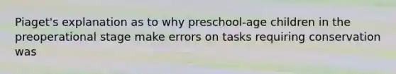 Piaget's explanation as to why preschool-age children in the preoperational stage make errors on tasks requiring conservation was