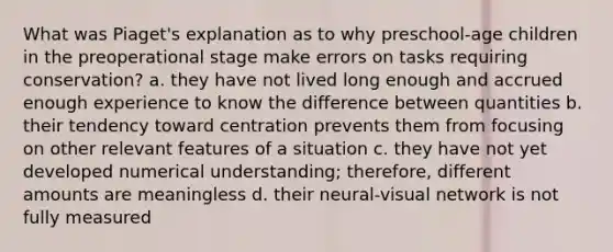 What was Piaget's explanation as to why preschool-age children in the preoperational stage make errors on tasks requiring conservation? a. they have not lived long enough and accrued enough experience to know the difference between quantities b. their tendency toward centration prevents them from focusing on other relevant features of a situation c. they have not yet developed numerical understanding; therefore, different amounts are meaningless d. their neural-visual network is not fully measured