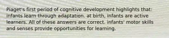 Piaget's first period of cognitive development highlights that: infants learn through adaptation. at birth, infants are active learners. All of these answers are correct. infants' motor skills and senses provide opportunities for learning.