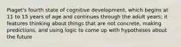 Piaget's fourth state of cognitive development, which begins at 11 to 15 years of age and continues through the adult years; it features thinking about things that are not concrete, making predictions, and using logic to come up with hypotheses about the future