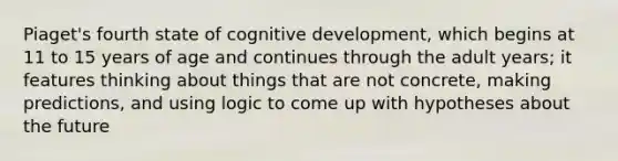 Piaget's fourth state of cognitive development, which begins at 11 to 15 years of age and continues through the adult years; it features thinking about things that are not concrete, making predictions, and using logic to come up with hypotheses about the future