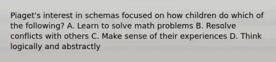 Piaget's interest in schemas focused on how children do which of the following? A. Learn to solve math problems B. Resolve conflicts with others C. Make sense of their experiences D. Think logically and abstractly