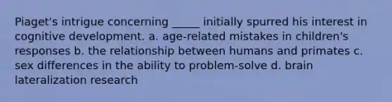 Piaget's intrigue concerning _____ initially spurred his interest in cognitive development. a. age-related mistakes in children's responses b. the relationship between humans and primates c. sex differences in the ability to problem-solve d. brain lateralization research