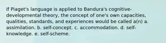 If Piaget's language is applied to Bandura's cognitive-developmental theory, the concept of one's own capacities, qualities, standards, and experiences would be called a(n) a. assimilation. b. self-concept. c. accommodation. d. self-knowledge. e. self-scheme.