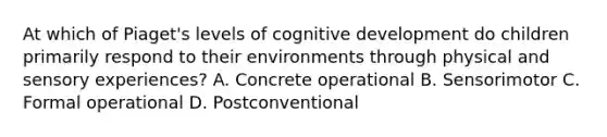 At which of Piaget's levels of cognitive development do children primarily respond to their environments through physical and sensory experiences? A. Concrete operational B. Sensorimotor C. Formal operational D. Postconventional