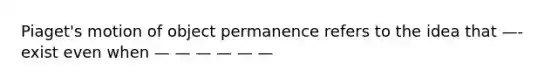 Piaget's motion of object permanence refers to the idea that —- exist even when — — — — — —