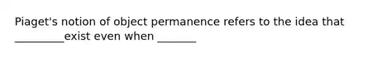 Piaget's notion of object permanence refers to the idea that _________exist even when _______