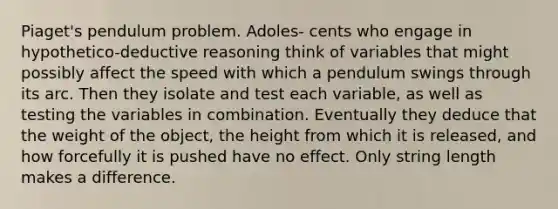 Piaget's pendulum problem. Adoles- cents who engage in hypothetico-deductive reasoning think of variables that might possibly affect the speed with which a pendulum swings through its arc. Then they isolate and test each variable, as well as testing the variables in combination. Eventually they deduce that the weight of the object, the height from which it is released, and how forcefully it is pushed have no effect. Only string length makes a difference.