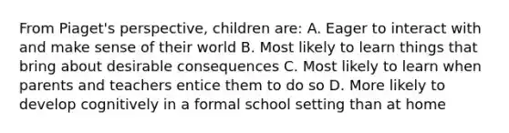 From Piaget's perspective, children are: A. Eager to interact with and make sense of their world B. Most likely to learn things that bring about desirable consequences C. Most likely to learn when parents and teachers entice them to do so D. More likely to develop cognitively in a formal school setting than at home