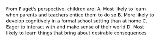 From Piaget's perspective, children are: A. Most likely to learn when parents and teachers entice them to do so B. More likely to develop cognitively in a formal school setting than at home C. Eager to interact with and make sense of their world D. Most likely to learn things that bring about desirable consequences