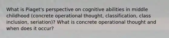 What is Piaget's perspective on cognitive abilities in middle childhood (concrete operational thought, classification, class inclusion, seriation)? What is concrete operational thought and when does it occur?